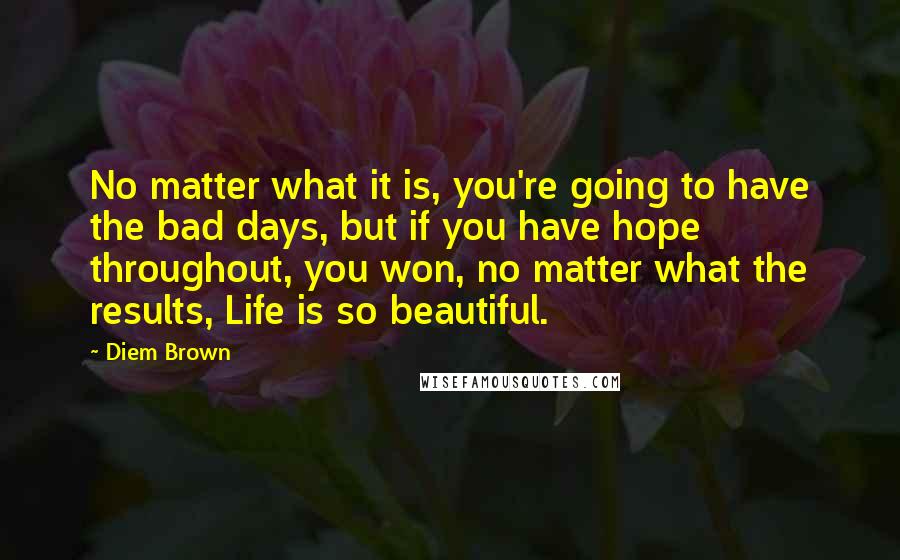 Diem Brown Quotes: No matter what it is, you're going to have the bad days, but if you have hope throughout, you won, no matter what the results, Life is so beautiful.