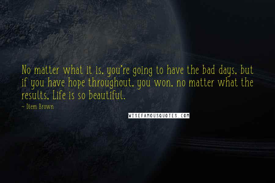 Diem Brown Quotes: No matter what it is, you're going to have the bad days, but if you have hope throughout, you won, no matter what the results, Life is so beautiful.