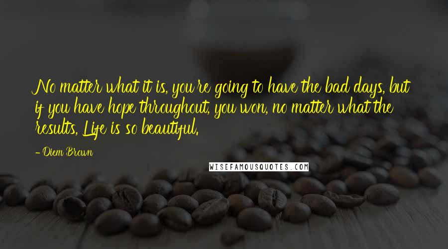 Diem Brown Quotes: No matter what it is, you're going to have the bad days, but if you have hope throughout, you won, no matter what the results, Life is so beautiful.