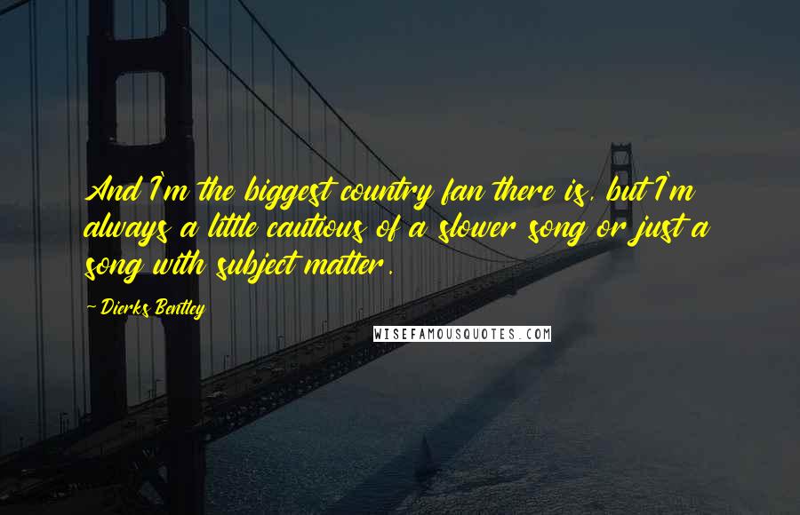 Dierks Bentley Quotes: And I'm the biggest country fan there is, but I'm always a little cautious of a slower song or just a song with subject matter.