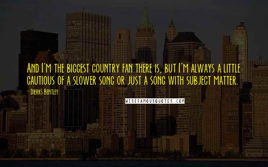 Dierks Bentley Quotes: And I'm the biggest country fan there is, but I'm always a little cautious of a slower song or just a song with subject matter.