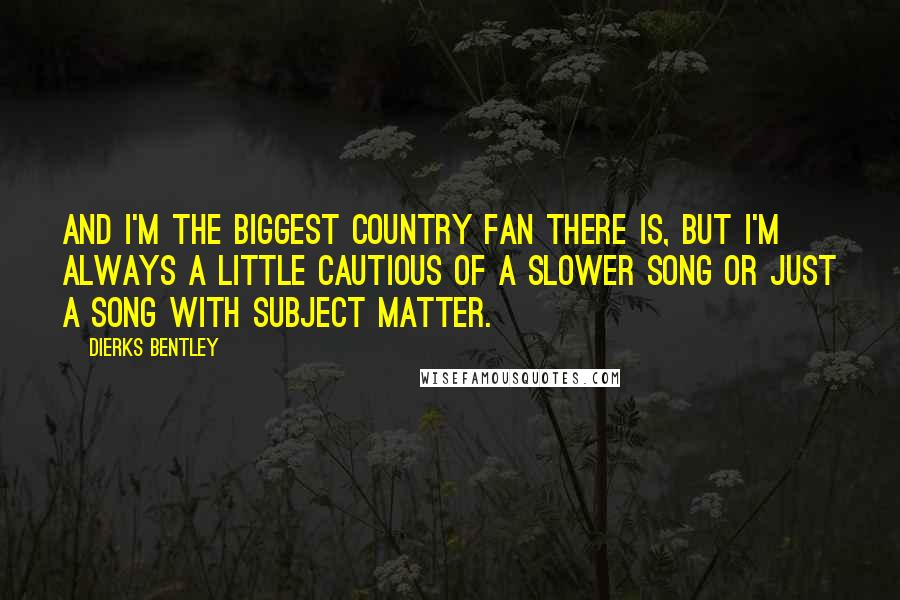 Dierks Bentley Quotes: And I'm the biggest country fan there is, but I'm always a little cautious of a slower song or just a song with subject matter.