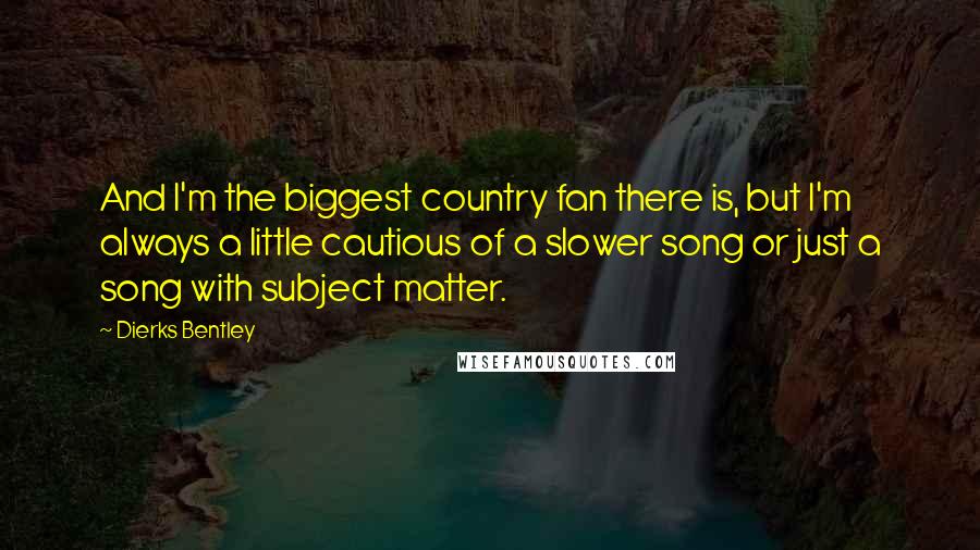 Dierks Bentley Quotes: And I'm the biggest country fan there is, but I'm always a little cautious of a slower song or just a song with subject matter.