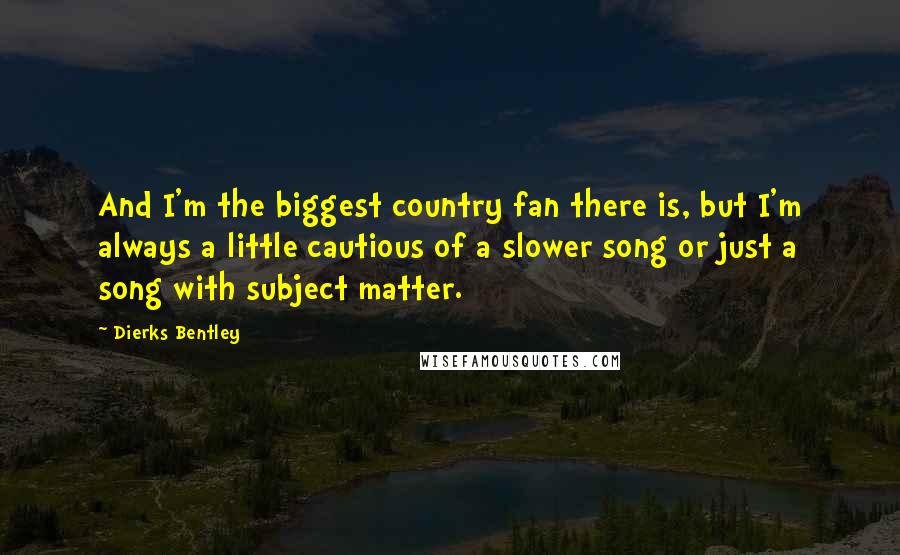 Dierks Bentley Quotes: And I'm the biggest country fan there is, but I'm always a little cautious of a slower song or just a song with subject matter.