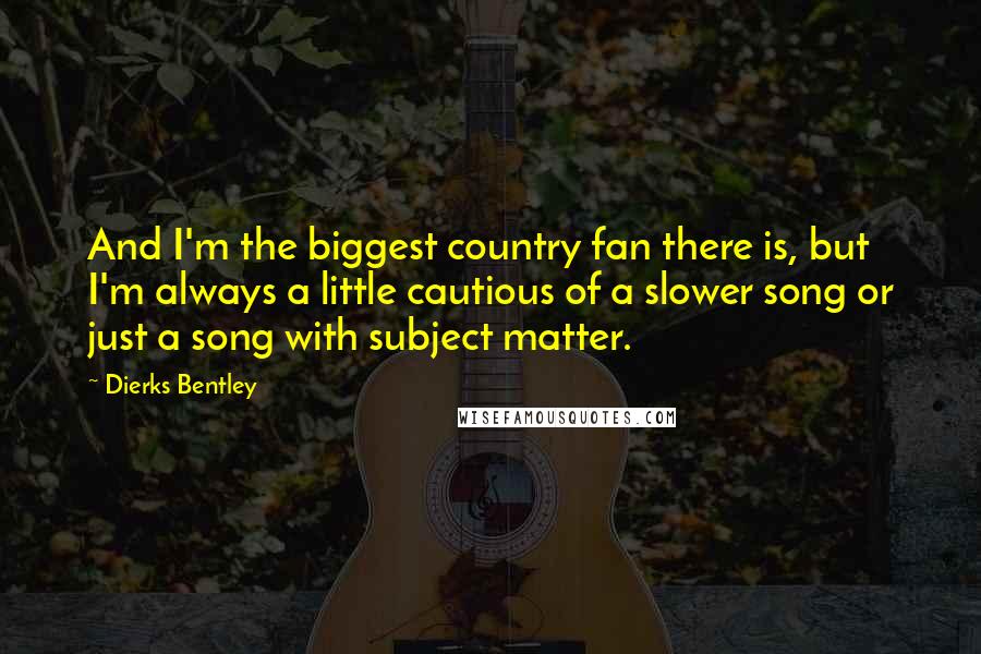 Dierks Bentley Quotes: And I'm the biggest country fan there is, but I'm always a little cautious of a slower song or just a song with subject matter.