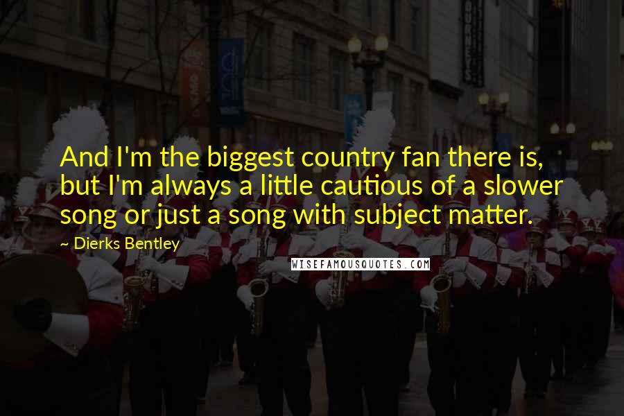 Dierks Bentley Quotes: And I'm the biggest country fan there is, but I'm always a little cautious of a slower song or just a song with subject matter.