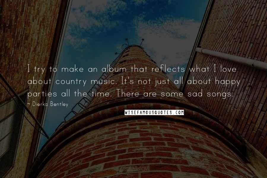 Dierks Bentley Quotes: I try to make an album that reflects what I love about country music. It's not just all about happy parties all the time. There are some sad songs.