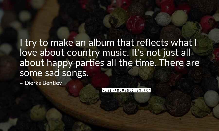 Dierks Bentley Quotes: I try to make an album that reflects what I love about country music. It's not just all about happy parties all the time. There are some sad songs.