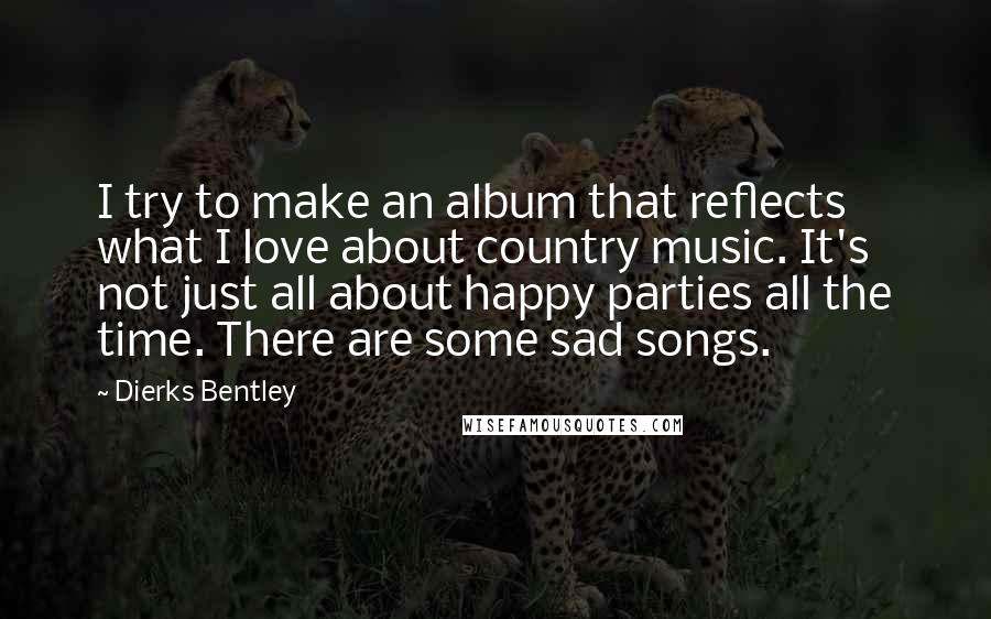 Dierks Bentley Quotes: I try to make an album that reflects what I love about country music. It's not just all about happy parties all the time. There are some sad songs.