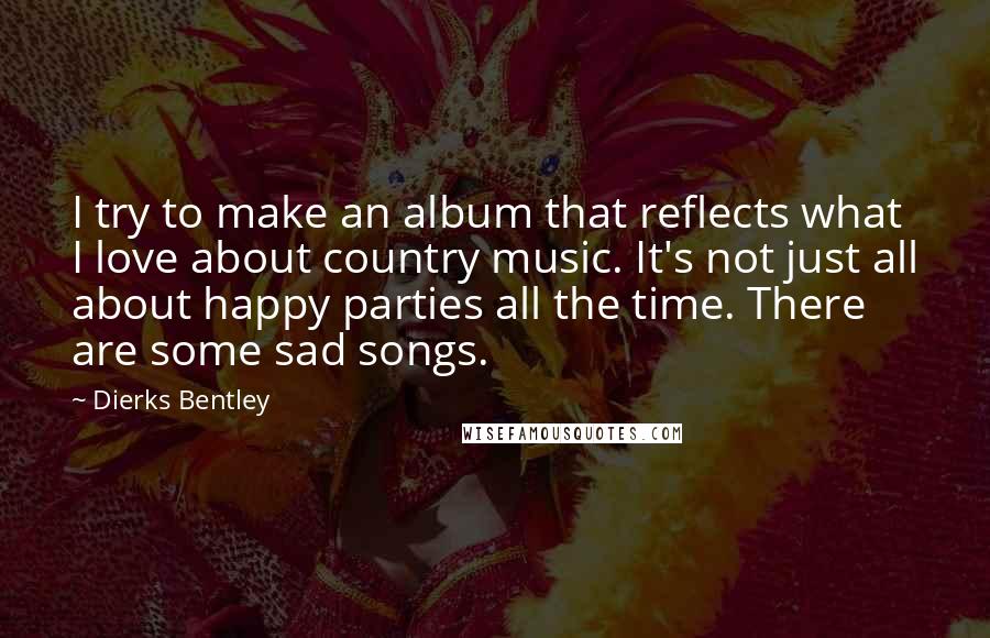 Dierks Bentley Quotes: I try to make an album that reflects what I love about country music. It's not just all about happy parties all the time. There are some sad songs.