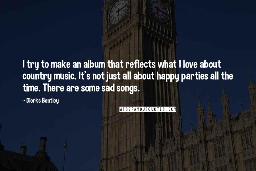 Dierks Bentley Quotes: I try to make an album that reflects what I love about country music. It's not just all about happy parties all the time. There are some sad songs.