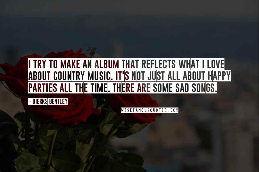 Dierks Bentley Quotes: I try to make an album that reflects what I love about country music. It's not just all about happy parties all the time. There are some sad songs.