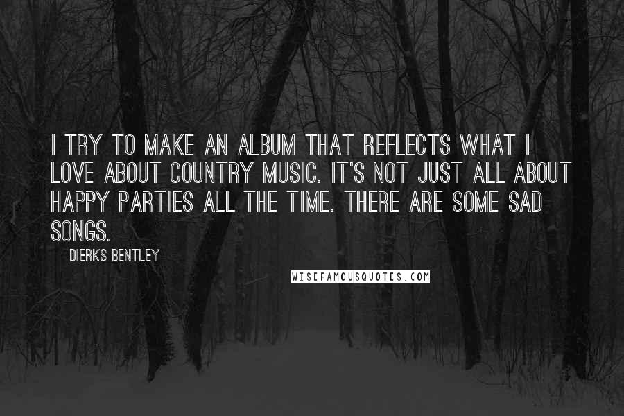 Dierks Bentley Quotes: I try to make an album that reflects what I love about country music. It's not just all about happy parties all the time. There are some sad songs.