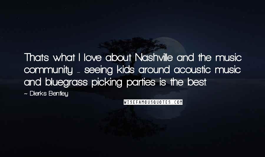 Dierks Bentley Quotes: That's what I love about Nashville and the music community - seeing kids around acoustic music and bluegrass picking parties is the best.
