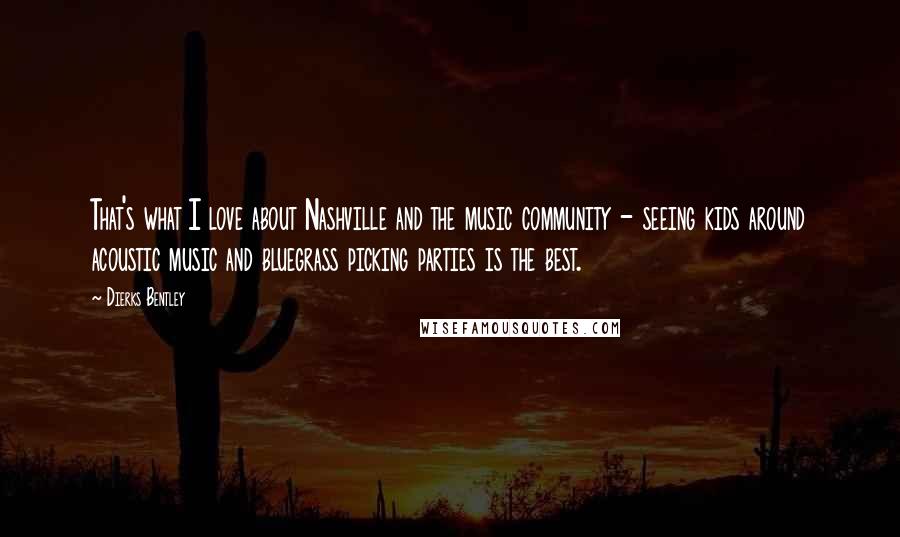 Dierks Bentley Quotes: That's what I love about Nashville and the music community - seeing kids around acoustic music and bluegrass picking parties is the best.