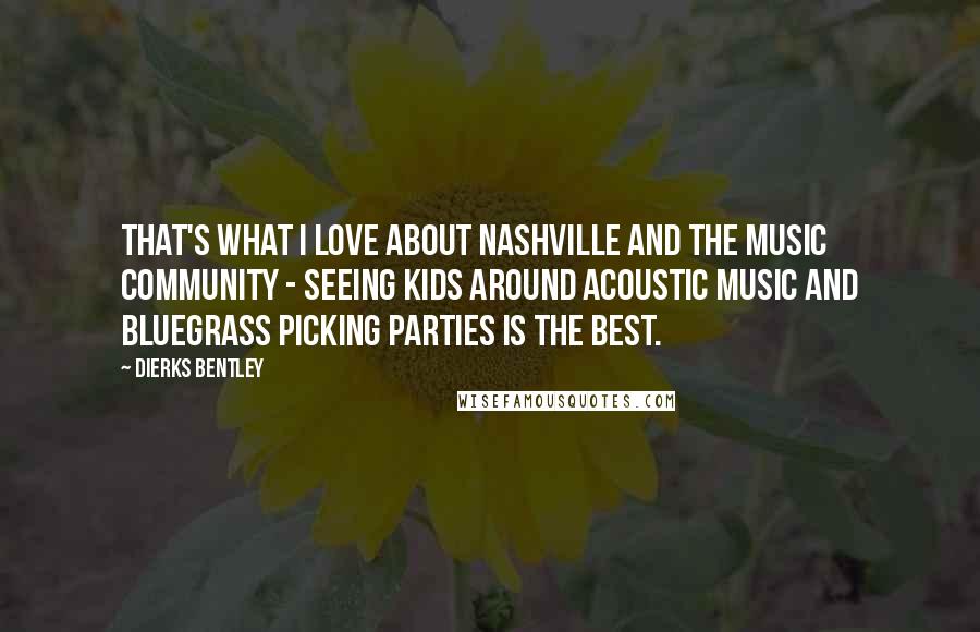 Dierks Bentley Quotes: That's what I love about Nashville and the music community - seeing kids around acoustic music and bluegrass picking parties is the best.