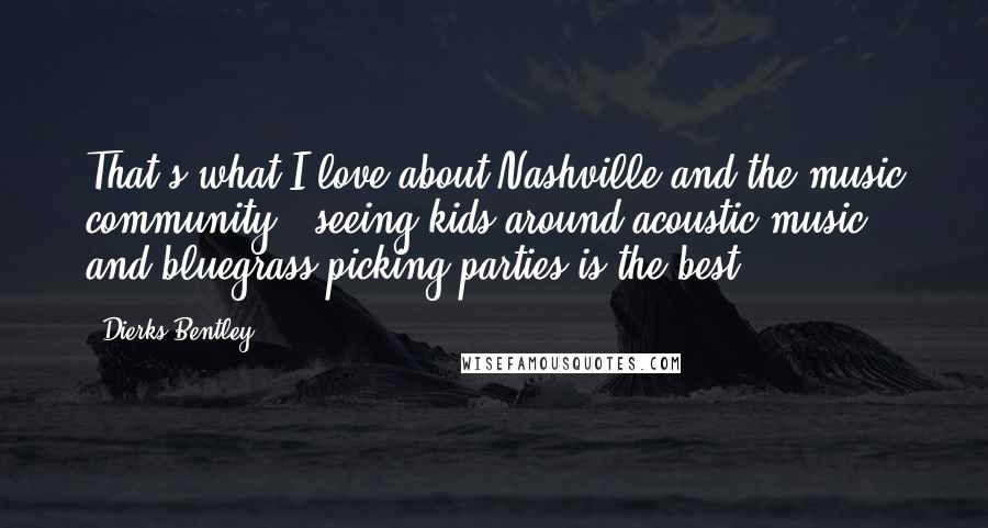 Dierks Bentley Quotes: That's what I love about Nashville and the music community - seeing kids around acoustic music and bluegrass picking parties is the best.