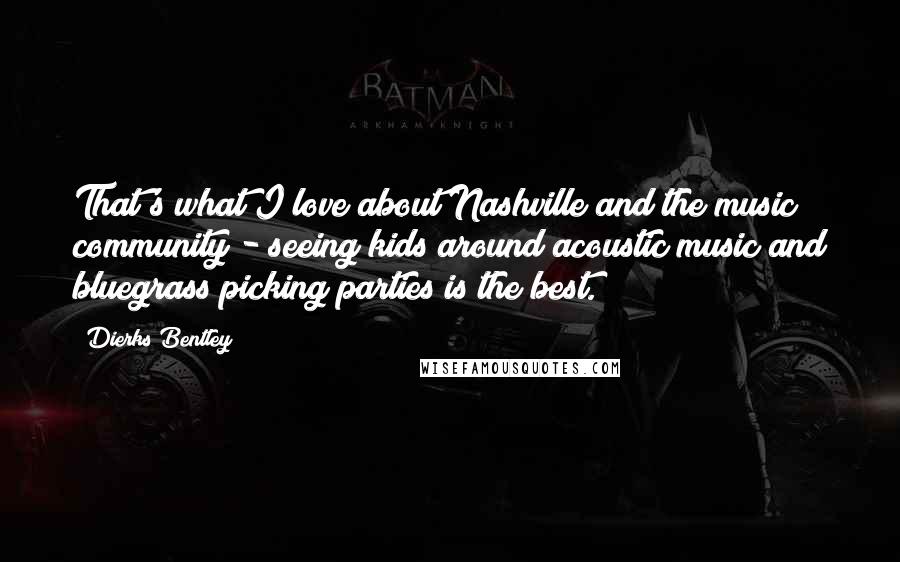 Dierks Bentley Quotes: That's what I love about Nashville and the music community - seeing kids around acoustic music and bluegrass picking parties is the best.