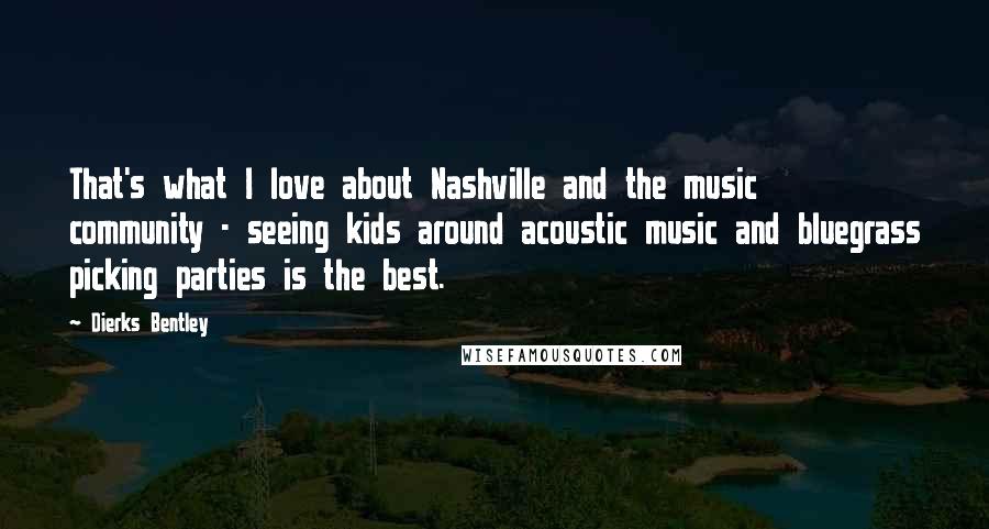 Dierks Bentley Quotes: That's what I love about Nashville and the music community - seeing kids around acoustic music and bluegrass picking parties is the best.