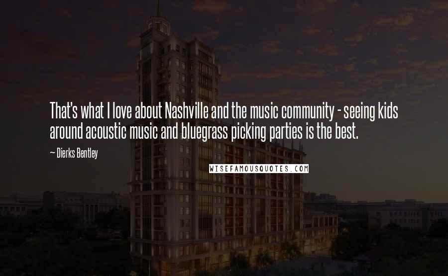 Dierks Bentley Quotes: That's what I love about Nashville and the music community - seeing kids around acoustic music and bluegrass picking parties is the best.