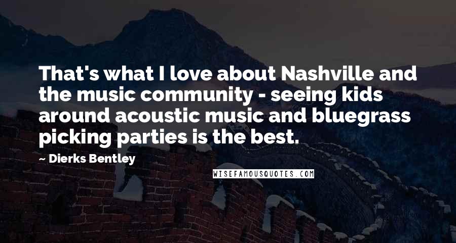 Dierks Bentley Quotes: That's what I love about Nashville and the music community - seeing kids around acoustic music and bluegrass picking parties is the best.