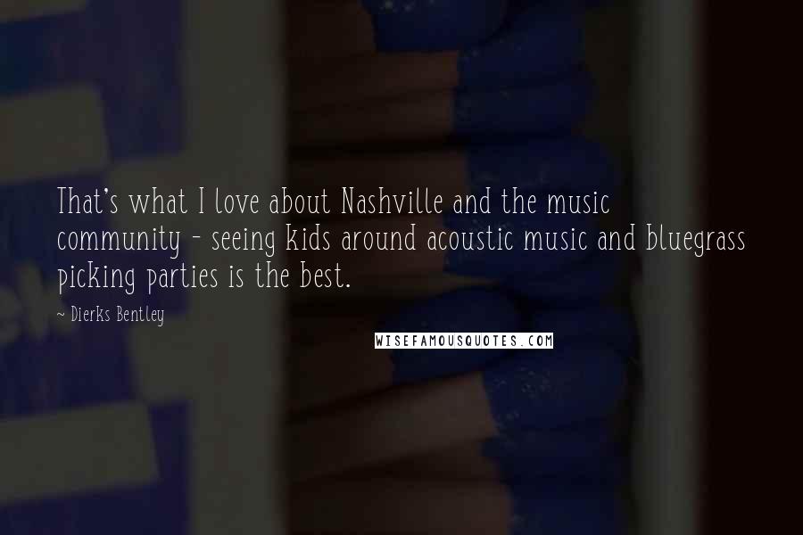 Dierks Bentley Quotes: That's what I love about Nashville and the music community - seeing kids around acoustic music and bluegrass picking parties is the best.