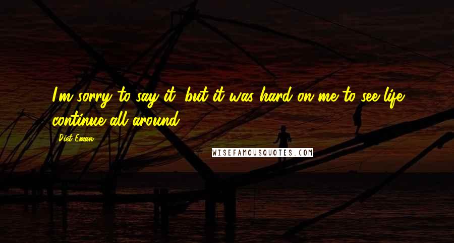 Diet Eman Quotes: I'm sorry to say it, but it was hard on me to see life continue all around.