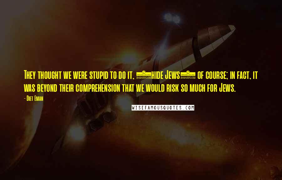 Diet Eman Quotes: They thought we were stupid to do it, (hide Jews) of course; in fact, it was beyond their comprehension that we would risk so much for Jews.