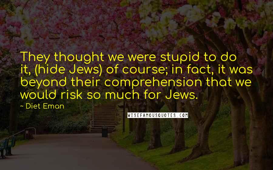Diet Eman Quotes: They thought we were stupid to do it, (hide Jews) of course; in fact, it was beyond their comprehension that we would risk so much for Jews.