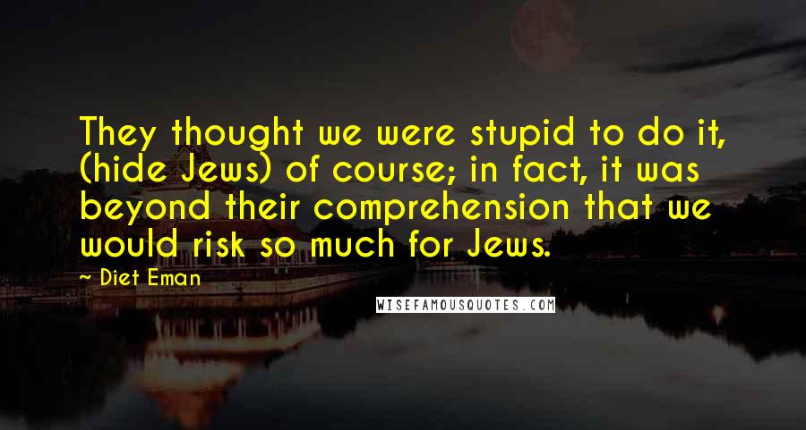 Diet Eman Quotes: They thought we were stupid to do it, (hide Jews) of course; in fact, it was beyond their comprehension that we would risk so much for Jews.