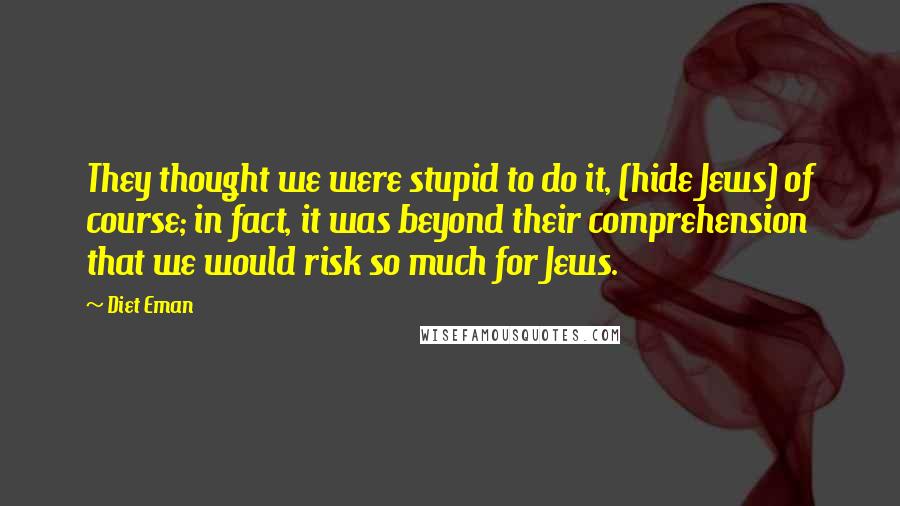 Diet Eman Quotes: They thought we were stupid to do it, (hide Jews) of course; in fact, it was beyond their comprehension that we would risk so much for Jews.