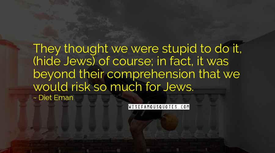 Diet Eman Quotes: They thought we were stupid to do it, (hide Jews) of course; in fact, it was beyond their comprehension that we would risk so much for Jews.