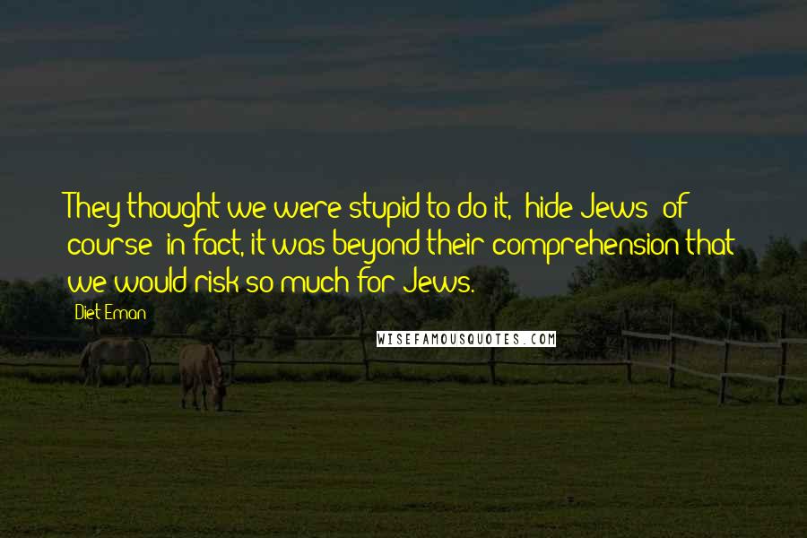 Diet Eman Quotes: They thought we were stupid to do it, (hide Jews) of course; in fact, it was beyond their comprehension that we would risk so much for Jews.