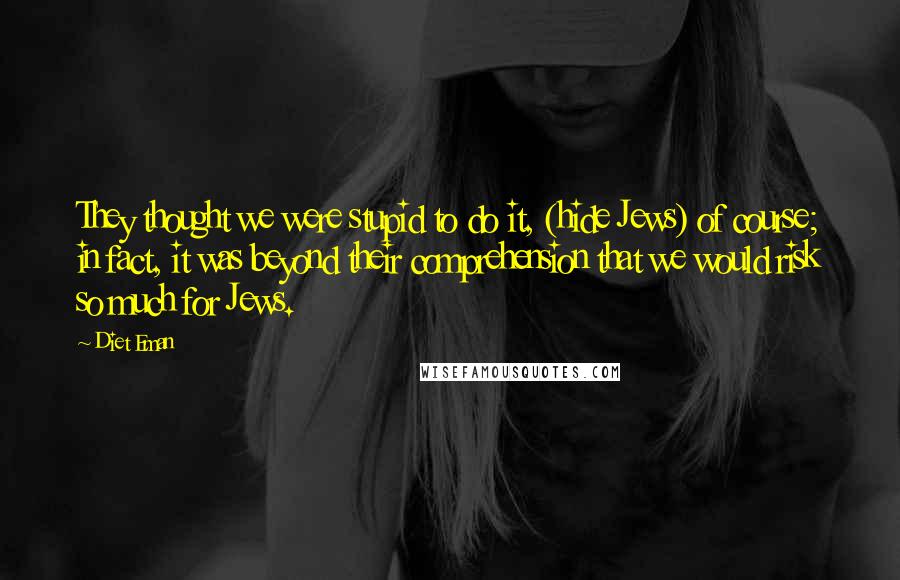 Diet Eman Quotes: They thought we were stupid to do it, (hide Jews) of course; in fact, it was beyond their comprehension that we would risk so much for Jews.