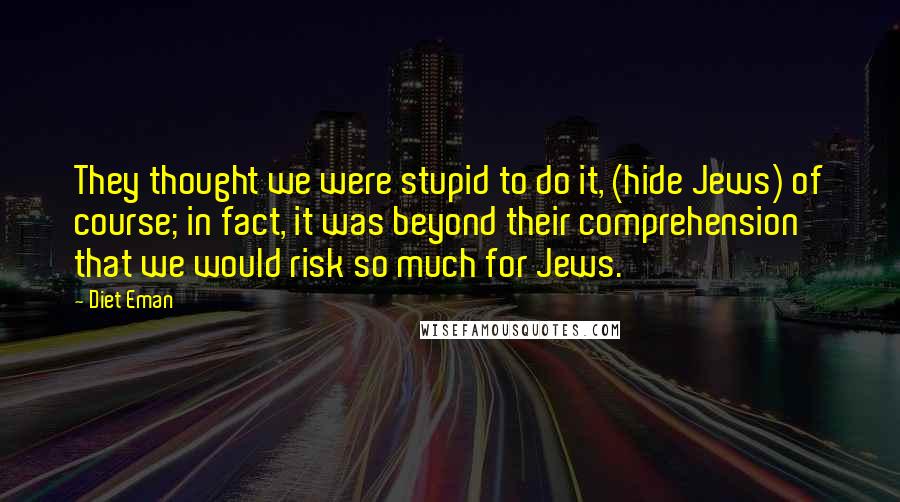 Diet Eman Quotes: They thought we were stupid to do it, (hide Jews) of course; in fact, it was beyond their comprehension that we would risk so much for Jews.