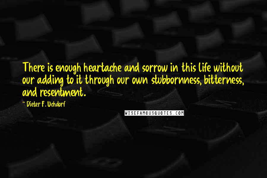 Dieter F. Uchdorf Quotes: There is enough heartache and sorrow in this life without our adding to it through our own stubbornness, bitterness, and resentment.