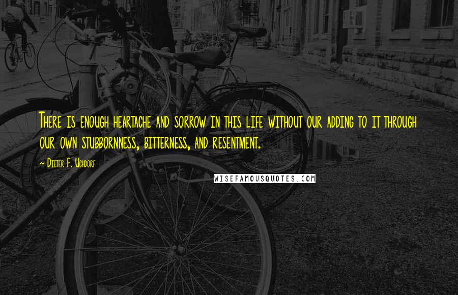 Dieter F. Uchdorf Quotes: There is enough heartache and sorrow in this life without our adding to it through our own stubbornness, bitterness, and resentment.