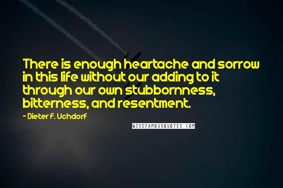 Dieter F. Uchdorf Quotes: There is enough heartache and sorrow in this life without our adding to it through our own stubbornness, bitterness, and resentment.