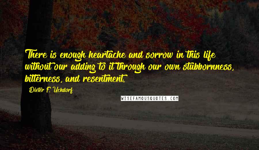 Dieter F. Uchdorf Quotes: There is enough heartache and sorrow in this life without our adding to it through our own stubbornness, bitterness, and resentment.