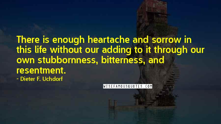 Dieter F. Uchdorf Quotes: There is enough heartache and sorrow in this life without our adding to it through our own stubbornness, bitterness, and resentment.