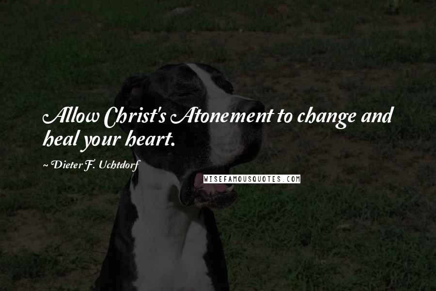 Dieter F. Uchtdorf Quotes: Allow Christ's Atonement to change and heal your heart.