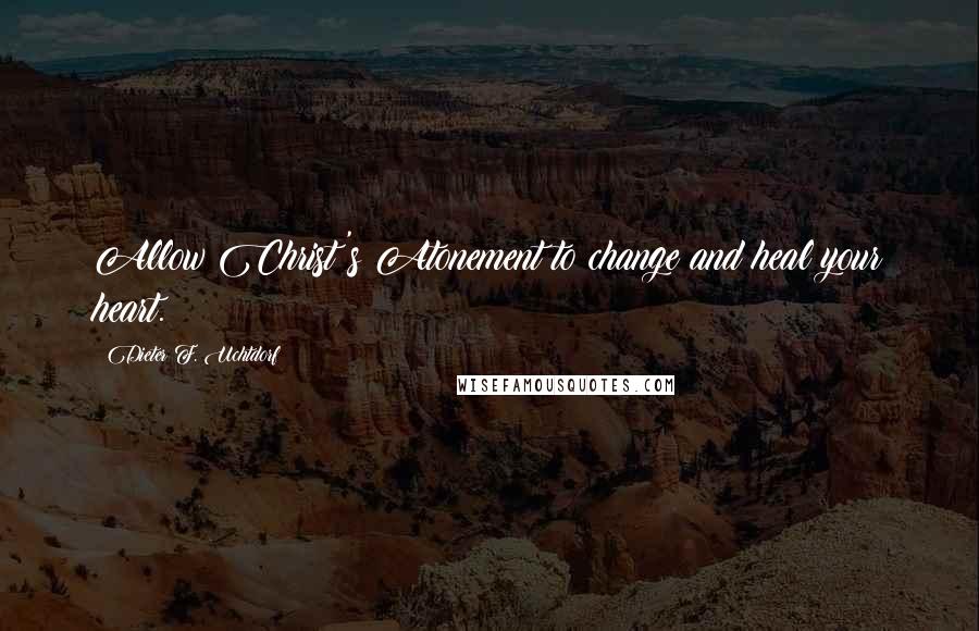Dieter F. Uchtdorf Quotes: Allow Christ's Atonement to change and heal your heart.