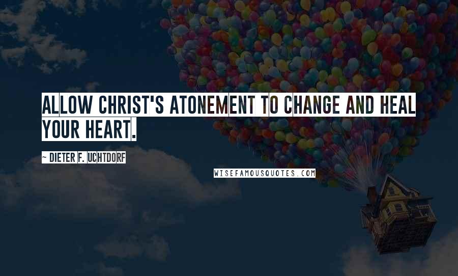 Dieter F. Uchtdorf Quotes: Allow Christ's Atonement to change and heal your heart.