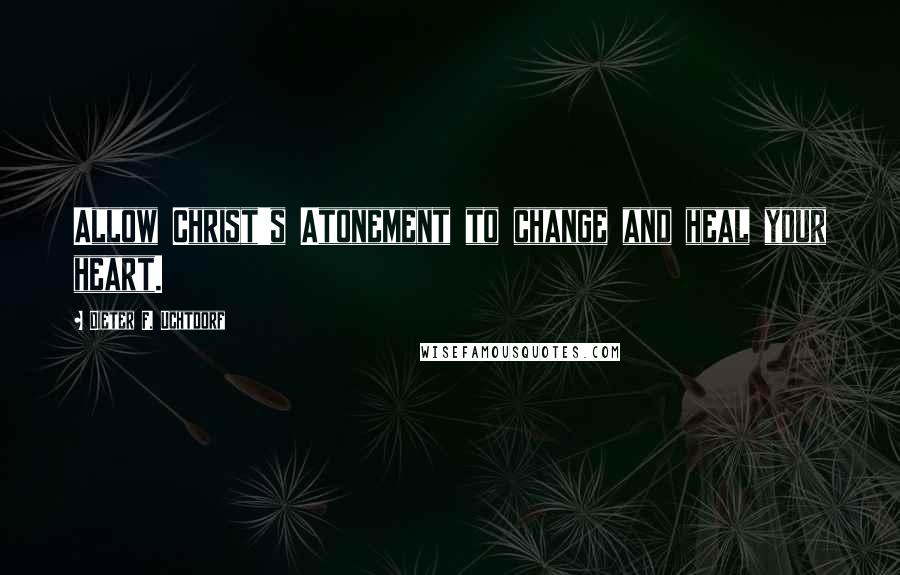 Dieter F. Uchtdorf Quotes: Allow Christ's Atonement to change and heal your heart.