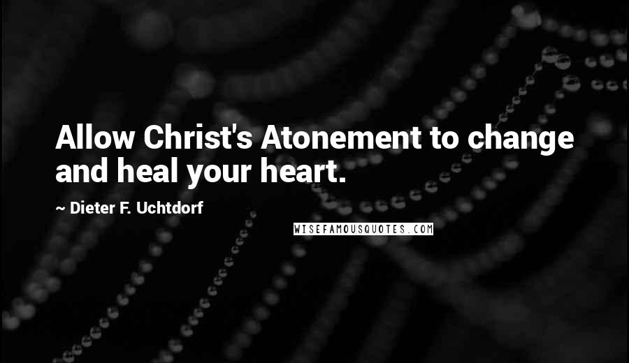 Dieter F. Uchtdorf Quotes: Allow Christ's Atonement to change and heal your heart.