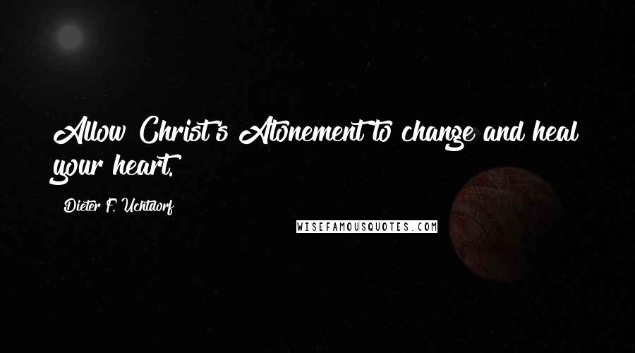 Dieter F. Uchtdorf Quotes: Allow Christ's Atonement to change and heal your heart.