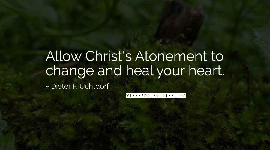 Dieter F. Uchtdorf Quotes: Allow Christ's Atonement to change and heal your heart.