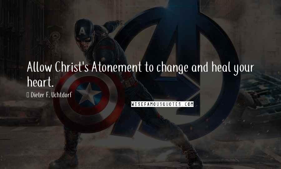 Dieter F. Uchtdorf Quotes: Allow Christ's Atonement to change and heal your heart.