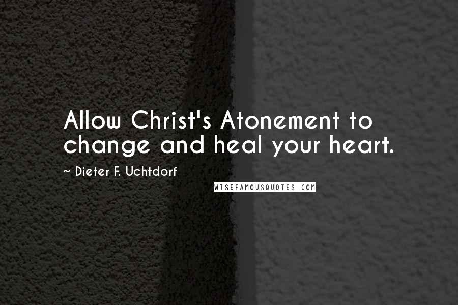 Dieter F. Uchtdorf Quotes: Allow Christ's Atonement to change and heal your heart.