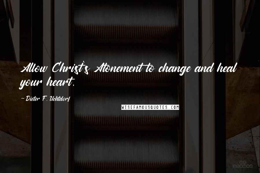 Dieter F. Uchtdorf Quotes: Allow Christ's Atonement to change and heal your heart.